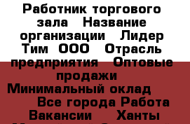 Работник торгового зала › Название организации ­ Лидер Тим, ООО › Отрасль предприятия ­ Оптовые продажи › Минимальный оклад ­ 18 000 - Все города Работа » Вакансии   . Ханты-Мансийский,Советский г.